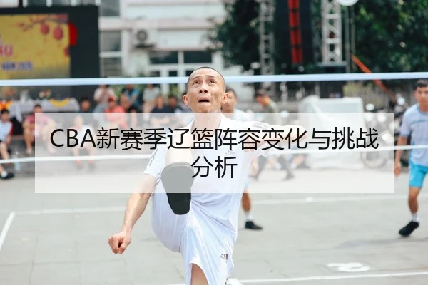 CBA新赛季辽篮阵容变化与挑战分析